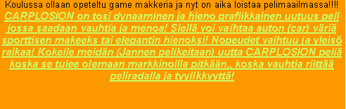 Text Box: Koulussa ollaan opeteltu game makkeria ja nyt on aika loistaa pelimaailmassa!!!!CARPLOSION on tosi dynaaminen ja hieno grafiikkainen uutuus peli jossa saadaan vauhtia ja menoa! Siell� voi vaihtaa auton (car) v�ri� sporttisen makeeks tai elegantin hienoksi! Nopeudet vaihtuu ja yleis� raikaa! Kokeile meid�n (Jannen pelikeitaan) uutta CARPLOSION peli� koska se tulee olemaan markkinoilla pitk��n,, koska vauhtia riitt�� peliradalla ja tyylikkyytt�!