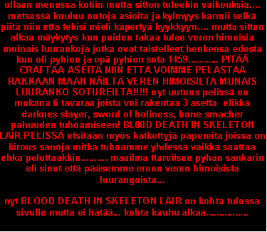 Text Box: ollaan menossa kotiin mutta sitten tuleekin vaikeuksia.... mets�ss� kuuluu outoja asioita ja kylmyys karmii selk� piit� niin ett� tekisi mieli k�perty� kyykkyyn.... mutta sitten alkaa m�ykytys kun puiden takaa tulee veren himoisia muinais luurankoja jotka ovat taistelleet henkens� edest� kun oli pyhien ja ep� pyhien sota 1459........... PIT�� CRAFTAA ASEITA NIIN ETT� VOIMME PELASTAA RAKKAAN MAAN N�ILT� VEREN HIMOISILTA MUNAIS LUURANKO SOTUREILTA!!!!! nyt uutuus peliss� on mukana 6 tavaraa joista voi rakentaa 3 asetta  elikk� darknes slayer, sword of holiness, bone smacher pahuuden tuhoamiseen! BL00D DEATH IN SKELETON LAIR PELISS� etsit��n my�s k�tkettyj� papereita joissa on kirous sanoja mitk� tuhoamme yhdess� vaikka saattaa ehk� pelottaakkin.......... maailma ttarvitsee pyh�n sankarin eli sinut ett� p��semme eroon veren himoisista luurangoista...nyt BLOOD DEATH IN SKELETON LAIR on kohta tulossa sivulle mutta ei h�t��... kohta kauhu alkaa................